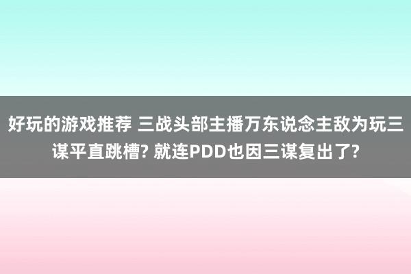 好玩的游戏推荐 三战头部主播万东说念主敌为玩三谋平直跳槽? 就连PDD也因三谋复出了?