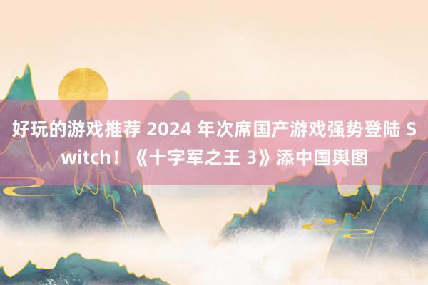 好玩的游戏推荐 2024 年次席国产游戏强势登陆 Switch！《十字军之王 3》添中国舆图